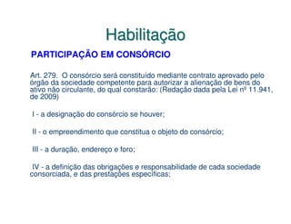 Habilitação
PARTICIPAÇÃO EM CONSÓRCIO

Art. 279. O consórcio será constituído mediante contrato aprovado pelo
órgão da sociedade competente para autorizar a alienação de bens do
ativo não circulante, do qual constarão: (Redação dada pela Lei nº 11.941,
de 2009)

I - a designação do consórcio se houver;

II - o empreendimento que constitua o objeto do consórcio;

III - a duração, endereço e foro;

 IV - a definição das obrigações e responsabilidade de cada sociedade
consorciada, e das prestações específicas;
 