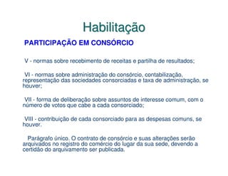 Habilitação
PARTICIPAÇÃO EM CONSÓRCIO

V - normas sobre recebimento de receitas e partilha de resultados;

 VI - normas sobre administração do consórcio, contabilização,
representação das sociedades consorciadas e taxa de administração, se
houver;

 VII - forma de deliberação sobre assuntos de interesse comum, com o
número de votos que cabe a cada consorciado;

 VIII - contribuição de cada consorciado para as despesas comuns, se
houver.

  Parágrafo único. O contrato de consórcio e suas alterações serão
arquivados no registro do comércio do lugar da sua sede, devendo a
certidão do arquivamento ser publicada.
 