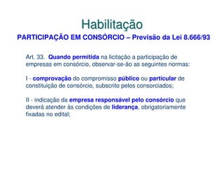 Habilitação
PARTICIPAÇÃO EM CONSÓRCIO – Previsão da Lei 8.666/93

  Art. 33. Quando permitida na licitação a participação de
  empresas em consórcio, observar-se-ão as seguintes normas:

  I - comprovação do compromisso público ou particular de
  constituição de consórcio, subscrito pelos consorciados;

  II - indicação da empresa responsável pelo consórcio que
  deverá atender às condições de liderança, obrigatoriamente
  fixadas no edital;
 