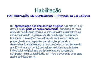 Habilitação
PARTICIPAÇÃO EM CONSÓRCIO – Previsão da Lei 8.666/93


 III - apresentação dos documentos exigidos nos arts. 28 a 31
 desta Lei por parte de cada consorciado, admitindo-se, para
 efeito de qualificação técnica, o somatório dos quantitativos de
 cada consorciado, e, para efeito de qualificação econômico-
 financeira, o somatório dos valores de cada consorciado, na
 proporção de sua respectiva participação, podendo a
 Administração estabelecer, para o consórcio, um acréscimo de
 até 30% (trinta por cento) dos valores exigidos para licitante
 individual, inexigível este acréscimo para os consórcios
 compostos, em sua totalidade, por micro e pequenas empresas
 assim definidas em lei;
 