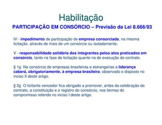 Habilitação
PARTICIPAÇÃO EM CONSÓRCIO – Previsão da Lei 8.666/93

IV - impedimento de participação de empresa consorciada, na mesma
licitação, através de mais de um consórcio ou isoladamente;

V - responsabilidade solidária dos integrantes pelos atos praticados em
consórcio, tanto na fase de licitação quanto na de execução do contrato.

§ 1o No consórcio de empresas brasileiras e estrangeiras a liderança
caberá, obrigatoriamente, à empresa brasileira, observado o disposto no
inciso II deste artigo.

§ 2o O licitante vencedor fica obrigado a promover, antes da celebração do
contrato, a constituição e o registro do consórcio, nos termos do
compromisso referido no inciso I deste artigo.
 