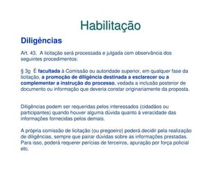 Habilitação
Diligências
Art. 43. A licitação será processada e julgada com observância dos
seguintes procedimentos:

§ 3o É facultada à Comissão ou autoridade superior, em qualquer fase da
licitação, a promoção de diligência destinada a esclarecer ou a
complementar a instrução do processo, vedada a inclusão posterior de
documento ou informação que deveria constar originariamente da proposta.


Diligências podem ser requeridas pelos interessados (cidadãos ou
participantes) quando houver alguma dúvida quanto à veracidade das
informações fornecidas pelos demais.

A própria comissão de licitação (ou pregoeiro) poderá decidir pela realização
de diligências, sempre que pairar dúvidas sobre as informações prestadas.
Para isso, poderá requerer perícias de terceiros, apuração por força policial
etc.
 