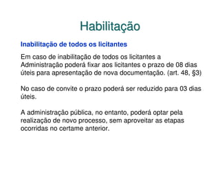 Habilitação
Inabilitação de todos os licitantes
Em caso de inabilitação de todos os licitantes a
Administração poderá fixar aos licitantes o prazo de 08 dias
úteis para apresentação de nova documentação. (art. 48, §3)

No caso de convite o prazo poderá ser reduzido para 03 dias
úteis.

A administração pública, no entanto, poderá optar pela
realização de novo processo, sem aproveitar as etapas
ocorridas no certame anterior.
 