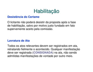 Habilitação
Desistência do Certame
O licitante não poderá desistir da proposta após a fase
de habilitação, salvo por motivo justo fundado em fato
superveniente aceito pela comissão.



Lavratura de Ata
Todos os atos relevantes devem ser registrados em ata,
retratando fielmente o acontecido. Qualquer manifestação
deve ser registrada (CONSIGNADA) na ata, não sendo
admitidas manifestações de vontade por outro meio.
 