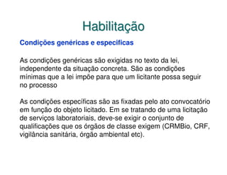 Habilitação
Condições genéricas e especificas

As condições genéricas são exigidas no texto da lei,
independente da situação concreta. São as condições
mínimas que a lei impõe para que um licitante possa seguir
no processo

As condições específicas são as fixadas pelo ato convocatório
em função do objeto licitado. Em se tratando de uma licitação
de serviços laboratoriais, deve-se exigir o conjunto de
qualificações que os órgãos de classe exigem (CRMBio, CRF,
vigilância sanitária, órgão ambiental etc).
 