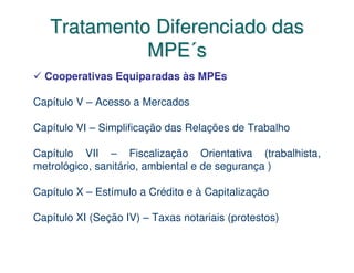 Tratamento Diferenciado das
             MPE´s
  Cooperativas Equiparadas às MPEs

Capítulo V – Acesso a Mercados

Capítulo VI – Simplificação das Relações de Trabalho

Capítulo VII – Fiscalização Orientativa (trabalhista,
metrológico, sanitário, ambiental e de segurança )

Capítulo X – Estímulo a Crédito e à Capitalização

Capítulo XI (Seção IV) – Taxas notariais (protestos)
 