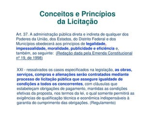 Conceitos e Princípios
                 da Licitação
Art. 37. A administração pública direta e indireta de qualquer dos
Poderes da União, dos Estados, do Distrito Federal e dos
Municípios obedecerá aos princípios de legalidade,
impessoalidade, moralidade, publicidade e eficiência e,
também, ao seguinte: (Redação dada pela Emenda Constitucional
nº 19, de 1998)


XXI - ressalvados os casos especificados na legislação, as obras,
serviços, compras e alienações serão contratados mediante
processo de licitação pública que assegure igualdade de
condições a todos os concorrentes, com cláusulas que
estabeleçam obrigações de pagamento, mantidas as condições
efetivas da proposta, nos termos da lei, o qual somente permitirá as
exigências de qualificação técnica e econômica indispensáveis à
garantia do cumprimento das obrigações. (Regulamento)
 