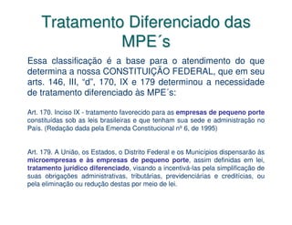 Tratamento Diferenciado das
              MPE´s
Essa classificação é a base para o atendimento do que
determina a nossa CONSTITUIÇÃO FEDERAL, que em seu
arts. 146, III, “d”, 170, IX e 179 determinou a necessidade
de tratamento diferenciado às MPE´s:

Art. 170. Inciso IX - tratamento favorecido para as empresas de pequeno porte
constituídas sob as leis brasileiras e que tenham sua sede e administração no
País. (Redação dada pela Emenda Constitucional nº 6, de 1995)


Art. 179. A União, os Estados, o Distrito Federal e os Municípios dispensarão às
microempresas e às empresas de pequeno porte, assim definidas em lei,
tratamento jurídico diferenciado, visando a incentivá-las pela simplificação de
suas obrigações administrativas, tributárias, previdenciárias e creditícias, ou
pela eliminação ou redução destas por meio de lei.
 