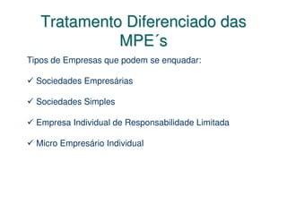 Tratamento Diferenciado das
             MPE´s
Tipos de Empresas que podem se enquadar:

  Sociedades Empresárias

  Sociedades Simples

  Empresa Individual de Responsabilidade Limitada

  Micro Empresário Individual
 