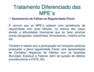 Tratamento Diferenciado das
             MPE´s
  Saneamento de Falhas na Regularidade Fiscal

É comum que as MPE´s estejam com pendências de
regularidade com seus tributos, na maioria dos casos
devido a dificuldades financeiras que as fazer priorizar
outras obrigações: trabalhistas, fornecedores, matéria prima
etc.

Também é sabido que a participação em licitações públicas
pressupõe a plena regularidade Fiscal, com apresentação
de Certidões Negativas de Débitos com as fazendas
Municipal, Estadual e Federal, além de quitção de débitos
previdenciários e FGTS, Etc.
 