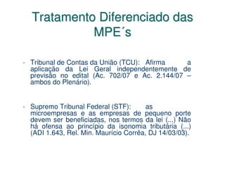 Tratamento Diferenciado das
          MPE´s

Tribunal de Contas da União (TCU): Afirma     a
aplicação da Lei Geral independentemente de
previsão no edital (Ac. 702/07 e Ac. 2.144/07 –
ambos do Plenário).


Supremo Tribunal Federal (STF):       as
microempresas e as empresas de pequeno porte
devem ser beneficiadas, nos termos da lei (...) Não
há ofensa ao princípio da isonomia tributária (...)
(ADI 1.643, Rel. Min. Maurício Corrêa, DJ 14/03/03).
 