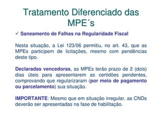 Tratamento Diferenciado das
             MPE´s
  Saneamento de Falhas na Regularidade Fiscal

Nesta situação, a Lei 123/06 permitiu, no art. 43, que as
MPEs participem de licitações, mesmo com pendências
deste tipo.

Declaradas vencedoras, as MPEs terão prazo de 2 (dois)
dias úteis para apresentarem as certidões pendentes,
comprovando que regularizaram (por meio de pagamento
ou parcelamento) sua situação.

IMPORTANTE: Mesmo que em situação irregular, as CNDs
deverão ser apresentadas na fase de habilitação.
 