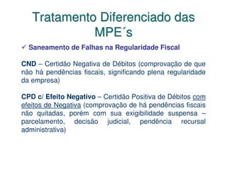 Tratamento Diferenciado das
             MPE´s
  Saneamento de Falhas na Regularidade Fiscal

CND – Certidão Negativa de Débitos (comprovação de que
não há pendências fiscais, significando plena regularidade
da empresa)

CPD c/ Efeito Negativo – Certidão Positiva de Débitos com
efeitos de Negativa (comprovação de há pendências fiscais
não quitadas, porém com sua exigibilidade suspensa –
parcelamento, decisão judicial, pendência recursal
administrativa)
 
