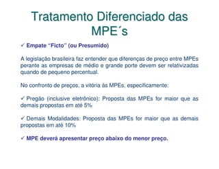 Tratamento Diferenciado das
              MPE´s
  Empate “Ficto” (ou Presumido)

A legislação brasileira faz entender que diferenças de preço entre MPEs
perante as empresas de médio e grande porte devem ser relativizadas
quando de pequeno percentual.

No confronto de preços, a vitória às MPEs, especificamente:

  Pregão (inclusive eletrônico): Proposta das MPEs for maior que as
demais propostas em até 5%

  Demais Modalidades: Proposta das MPEs for maior que as demais
propostas em até 10%

  MPE deverá apresentar preço abaixo do menor preço.
 