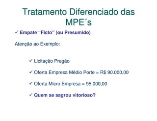 Tratamento Diferenciado das
             MPE´s
  Empate “Ficto” (ou Presumido)

Atenção ao Exemplo:


        Licitação Pregão

        Oferta Empresa Médio Porte = R$ 90.000,00

        Oferta Micro Empresa = 95.000,00

        Quem se sagrou vitorioso?
 