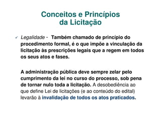 Conceitos e Princípios
             da Licitação
Legalidade - Também chamado de princípio do
procedimento formal, é o que impõe a vinculação da
licitação às prescrições legais que a regem em todos
os seus atos e fases.


A administração pública deve sempre zelar pelo
cumprimento da lei no curso do processo, sob pena
de tornar nulo toda a licitação. A desobediência ao
que define Lei de licitações (e ao conteúdo do edital)
levarão à invalidação de todos os atos praticados.
 
