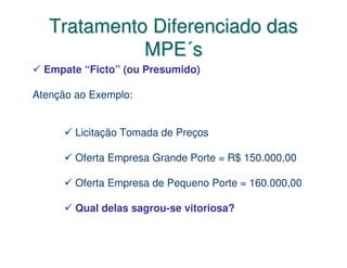Tratamento Diferenciado das
             MPE´s
  Empate “Ficto” (ou Presumido)

Atenção ao Exemplo:


        Licitação Tomada de Preços

        Oferta Empresa Grande Porte = R$ 150.000,00

        Oferta Empresa de Pequeno Porte = 160.000,00

        Qual delas sagrou-se vitoriosa?
 