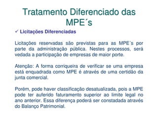 Tratamento Diferenciado das
             MPE´s
  Licitações Diferenciadas

Licitações reservadas são previstas para as MPE´s por
parte da administração pública. Nestes processos, será
vedada a participação de empresas de maior porte.

Atenção: A forma corriqueira de verificar se uma empresa
está enquadrada como MPE é através de uma certidão da
junta comercial.

Porém, pode haver classificação desatualizada, pois a MPE
pode ter auferido faturamento superior ao limite legal no
ano anterior. Essa diferença poderá ser constadada através
do Balanço Patrimonial.
 
