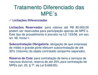 Tratamento Diferenciado das
             MPE´s
  Licitações Diferenciadas

Licitações Reservadas: para valores até R$ 80.000,00
podem ser reservadas para participação apenas de MPE´s.
Este tipo de procedimento é previsto na LC 123/06, em seu
art. 48, Inciso I;

Subcontratação Obrigatória: obrigação de que empresas
de médio e grande porte efetuem subcontratação de até
30% (máximo) do objeto contratado (empenho separado);

Reserva de Cota: para contratação de bens e serviços de
natureza divisível, reserva de até 25% para contratação de
MPEs (art. 23, § 7º. da Lei 8.666/93).
 