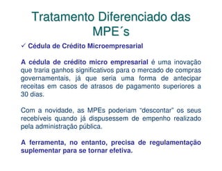 Tratamento Diferenciado das
             MPE´s
  Cédula de Crédito Microempresarial

A cédula de crédito micro empresarial é uma inovação
que traria ganhos significativos para o mercado de compras
governamentais, já que seria uma forma de antecipar
receitas em casos de atrasos de pagamento superiores a
30 dias.

Com a novidade, as MPEs poderiam “descontar” os seus
recebíveis quando já dispusessem de empenho realizado
pela administração pública.

A ferramenta, no entanto, precisa de regulamentação
suplementar para se tornar efetiva.
 