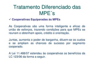 Tratamento Diferenciado das
             MPE´s
  Cooperativas Equiparadas às MPEs

As Cooperativas são uma forma inteligente e eficaz de
união de esforços, trazendo condições para que MPEs se
reunam e obtenham apoio, crédito e orientação.

Juntas, aumenta o poder de barganha, diluem-se os custos
e se ampliam as chances de sucesso por segmento
cooperado.

A Lei 11.488/07 estendeu às cooperativas os benefícios da
LC 123/06 da forma a seguir.
 