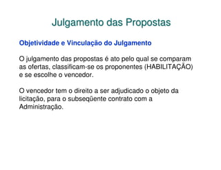 Julgamento das Propostas
Objetividade e Vinculação do Julgamento

O julgamento das propostas é ato pelo qual se comparam
as ofertas, classificam-se os proponentes (HABILITAÇÃO)
e se escolhe o vencedor.

O vencedor tem o direito a ser adjudicado o objeto da
licitação, para o subseqüente contrato com a
Administração.
 