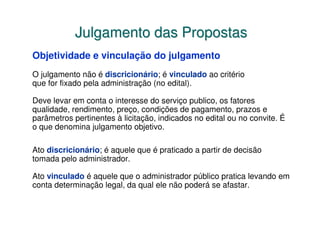Julgamento das Propostas
Objetividade e vinculação do julgamento
O julgamento não é discricionário; é vinculado ao critério
que for fixado pela administração (no edital).

Deve levar em conta o interesse do serviço publico, os fatores
qualidade, rendimento, preço, condições de pagamento, prazos e
parâmetros pertinentes à licitação, indicados no edital ou no convite. É
o que denomina julgamento objetivo.

Ato discricionário; é aquele que é praticado a partir de decisão
tomada pelo administrador.

Ato vinculado é aquele que o administrador público pratica levando em
conta determinação legal, da qual ele não poderá se afastar.
 