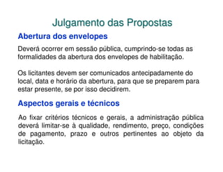 Julgamento das Propostas
Abertura dos envelopes
Deverá ocorrer em sessão pública, cumprindo-se todas as
formalidades da abertura dos envelopes de habilitação.

Os licitantes devem ser comunicados antecipadamente do
local, data e horário da abertura, para que se preparem para
estar presente, se por isso decidirem.

Aspectos gerais e técnicos
Ao fixar critérios técnicos e gerais, a administração pública
deverá limitar-se à qualidade, rendimento, preço, condições
de pagamento, prazo e outros pertinentes ao objeto da
licitação.
 
