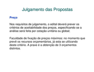 Julgamento das Propostas
Preço

Nos requisitos de julgamento, o edital deverá prever os
critérios de aceitabilidade dos preços, especificando se a
análise será feita por cotação unitária ou global;

Faculdade de fixação de preços máximos: no momento que
prevê os recursos orçamentários, já esta se utilizando
deste critério. A praxe é a obtenção de 3 orçamentos
distintos.
 