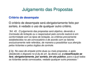 Julgamento das Propostas
Critério de desempate
O critério de desempate será obrigatoriamente feito por
sorteio, é vedado o uso de qualquer outro critério.
“Art. 45. O julgamento das propostas será objetivo, devendo a
Comissão de licitação ou o responsável pelo convite realizá-lo em
conformidade com os tipos de licitação, os critérios previamente
estabelecidos no ato convocatório e de acordo com os fatores
exclusivamente nele referidos, de maneira a possibilitar sua aferição
pelos licitantes e pelos órgãos de controle.

§ 2o No caso de empate entre duas ou mais propostas, e após
obedecido o disposto no § 2o do art. 3o desta Lei, a classificação se
fará, obrigatoriamente, por sorteio, em ato público, para o qual todos
os licitantes serão convocados, vedado qualquer outro processo.“
 