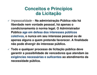 Conceitos e Princípios
               da Licitação
 Impessoalidade – – administração Pública não há não há
ImpessoalidadeNa Na administração Públicaliberdade nem
 vontade pessoal, há apenas o condicionamento à norma legal. O
liberdade nem vontade pessoal, há apenas o
 Administrador Público age em defesa dos interesses públicos
condicionamento àseu interesse pessoal ou de apenas alguns
 coletivos, e nunca em
                       norma legal. O Administrador
Público age emfavorecer.dos interessespode divergir do
 a quem pretenda defesa A finalidade não públicos
coletivos, e nunca em seu interesse pessoal ou de
 interesse público.
apenas alguns a quem pretenda favorecer. A finalidade
não pode divergir do interesse público. deve garantir a
 Todo e qualquer processo de licitação pública
possibilidade de vencedores que atendam às exigências
Todo e qualquer processo de licitação pública deve
necessárias e suficentes ao atendimento da necessidade pública.
garantir a possibilidade de vencedores que atendam às
exigências necessárias e suficentes ao atendimento da
necessidade pública.
 