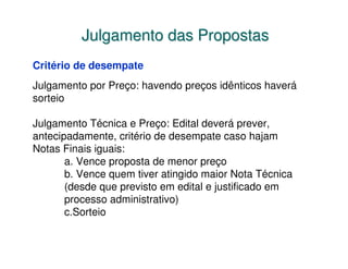 Julgamento das Propostas
Critério de desempate
Julgamento por Preço: havendo preços idênticos haverá
sorteio

Julgamento Técnica e Preço: Edital deverá prever,
antecipadamente, critério de desempate caso hajam
Notas Finais iguais:
       a. Vence proposta de menor preço
       b. Vence quem tiver atingido maior Nota Técnica
       (desde que previsto em edital e justificado em
       processo administrativo)
       c.Sorteio
 