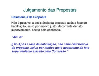 Julgamento das Propostas
Desistência da Proposta
Não é possível a desistência da proposta após a fase de
habilitação, salvo por motivo justo, decorrente de fato
superveniente, aceito pela comissão.

“Art. 43

§ 6o Após a fase de habilitação, não cabe desistência
de proposta, salvo por motivo justo decorrente de fato
superveniente e aceito pela Comissão.”
 