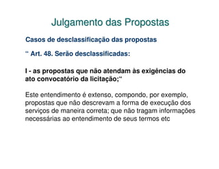 Julgamento das Propostas
Casos de desclassificação das propostas

“ Art. 48. Serão desclassificadas:

I - as propostas que não atendam às exigências do
ato convocatório da licitação;“

Este entendimento é extenso, compondo, por exemplo,
propostas que não descrevam a forma de execução dos
serviços de maneira correta; que não tragam informações
necessárias ao entendimento de seus termos etc
 