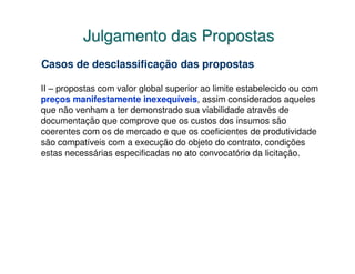 Julgamento das Propostas
Casos de desclassificação das propostas

II – propostas com valor global superior ao limite estabelecido ou com
preços manifestamente inexequíveis, assim considerados aqueles
que não venham a ter demonstrado sua viabilidade através de
documentação que comprove que os custos dos insumos são
coerentes com os de mercado e que os coeficientes de produtividade
são compatíveis com a execução do objeto do contrato, condições
estas necessárias especificadas no ato convocatório da licitação.
 