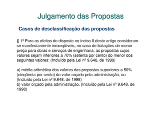 Julgamento das Propostas
 Casos de desclassificação das propostas

§ 1º Para os efeitos do disposto no inciso II deste artigo consideram-
se manifestamente inexeqüíveis, no caso de licitações de menor
preço para obras e serviços de engenharia, as propostas cujos
valores sejam inferiores a 70% (setenta por cento) do menor dos
seguintes valores: (Incluído pela Lei nº 9.648, de 1998)

a) média aritmética dos valores das propostas superiores a 50%
(cinqüenta por cento) do valor orçado pela administração, ou
(Incluído pela Lei nº 9.648, de 1998)
b) valor orçado pela administração. (Incluído pela Lei nº 9.648, de
1998)
 