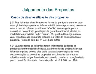 Julgamento das Propostas
 Casos de desclassificação das propostas
§ 2º Dos licitantes classificados na forma do parágrafo anterior cujo
valor global da proposta for inferior a 80% (oitenta por cento) do menor
valor a que se referem as alíneas "a" e "b", será exigida, para a
assinatura do contrato, prestação de garantia adicional, dentre as
modalidades previstas no § 1º do art. 56, igual a diferença entre o
valor resultante do parágrafo anterior e o valor da correspondente
proposta. (Incluído pela Lei nº 9.648, de 1998)

§ 3º Quando todos os licitantes forem inabilitados ou todas as
propostas forem desclassificadas, a administração poderá fixar aos
licitantes o prazo de oito dias úteis para a apresentação de nova
documentação ou de outras propostas escoimadas das causas
referidas neste artigo, facultada, no caso de convite, a redução deste
prazo para três dias úteis. (Incluído pela Lei nº 9.648, de 1998)
 