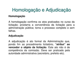 Homologação e Adjudicação
Homologação

A homologação confirma os atos praticados no curso da
licitação; proclama a conveniência da licitação para a
administração pública; torna o processo completo e sem
falhas.
Adjudicação

A adjudicação é ato formal da Administração que,
pondo fim ao procedimento licitatório, “atribui” ao
vencedor o objeto da licitação. Este ato não é de
competência da comissão. Deve ser praticado pela
autoridade administrativa (secretário, prefeito etc).
 