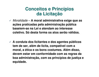 Conceitos e Princípios
            da Licitação
Moralidade – A moral administrativa exige que as
ações praticadas pela administração pública
baseiem-se na Lei e atendam ao interesse
coletivo. Só desta forma os atos serão válidos.


A conduta dos licitantes e dos agentes públicos
tem de ser, além de lícita, compatível com a
moral, a ética e os bons costumes. Além disso,
devem estar em conformidade com as regras da
boa administração, com os princípios de justiça e
equidade.
 