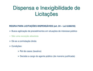 Dispensa e Inexigibilidade de
           Licitações

REGRA PARA LICITAÇÕES DISPENSÁVEIS (art. 24 – Lei 8.666/93)

  Busca agilização de procedimentos em situações de interesse público

  São uma exceção absoluta

  Dá-se a contratação direta

  Condições:

          Rol de casos (taxativo)

          Decisão a cargo do agente público (de maneira justificada)
 