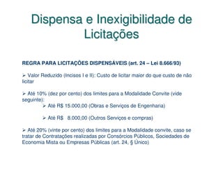 Dispensa e Inexigibilidade de
            Licitações

REGRA PARA LICITAÇÕES DISPENSÁVEIS (art. 24 – Lei 8.666/93)

    Valor Reduzido (Incisos I e II): Custo de licitar maior do que custo de não
licitar

  Até 10% (dez por cento) dos limites para a Modalidade Convite (vide
seguinte):
           Até R$ 15.000,00 (Obras e Serviços de Engenharia)

           Até R$ 8.000,00 (Outros Serviços e compras)

   Até 20% (vinte por cento) dos limites para a Modalidade convite, caso se
tratar de Contratações realizadas por Consórcios Públicos, Sociedades de
Economia Mista ou Empresas Públicas (art. 24, § Único)
 