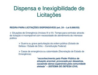 Dispensa e Inexigibilidade de
           Licitações

REGRA PARA LICITAÇÕES DISPENSÁVEIS (art. 24 – Lei 8.666/93)

  Situações de Emergência (Incisos III e IV): Tempo para contratar através
de licitação é incompatível com necessidade de atendimento do interesse
público

          Guerra ou grave perturbação da ordem pública (Estado de
        Defesa / Estado de Sítio – Constituição Federal)

         Casos de emergência ou calamidade (Decretação de Estado de
        Emergência)
                          “reconhecimento pelo Poder Público de
                          situação anormal, provocada por desastres,
                          causando danos superáveis pela comunidade
                          afetada” – SISTEMA DE DEFESA CIVIL
 