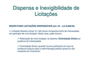 Dispensa e Inexigibilidade de
           Licitações

REGRA PARA LICITAÇÕES DISPENSÁVEIS (art. 24 – Lei 8.666/93)

  Licitação Deserta (Inciso V): não houve comparecimento de interessados
em participar de uma licitação. Neste caso, pode ocorrer:

          Realização de nova licitação: se deserta, Contratação Direta por
        ausência de interessados

          Contratação Direta: quando houver justificativa em que se
        comprove prejuízo para a administração pública (prejuízo não
        necessita ser financeiro)
 