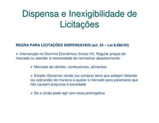 Dispensa e Inexigibilidade de
           Licitações

REGRA PARA LICITAÇÕES DISPENSÁVEIS (art. 24 – Lei 8.666/93)

 Intervenção no Domínio Econômico (Inciso VI): Regular preços do
mercado ou atender à necessidade de normalizar abastecimento:

          Mercado de câmbio, combustíveis, alimentos

          Estado (Governo) vende (ou compra) itens que estejam faltando
        (ou sobrando) de maneira a ajustar o mercado para patamares que
        não causem prejuízos à sociedade

          Só a União pode agir com essa prerrogativa
 