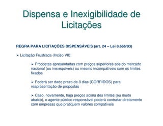 Dispensa e Inexigibilidade de
           Licitações

REGRA PARA LICITAÇÕES DISPENSÁVEIS (art. 24 – Lei 8.666/93)

  Licitação Frustrada (Inciso VII):

           Propostas apresentadas com preços superiores aos do mercado
        nacional (ou inexequíveis) ou mesmo incompatíveis com os limites
        fixados

          Poderá ser dado prazo de 8 dias (CORRIDOS) para
        reapresentação de propostas

          Caso, novamente, haja preços acima dos limites (ou muito
        abaixo), o agente público responsável poderá contratar diretamente
        com empresas que pratiquem valores compatíveis
 
