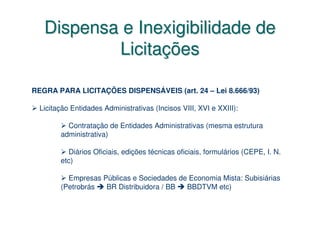 Dispensa e Inexigibilidade de
           Licitações

REGRA PARA LICITAÇÕES DISPENSÁVEIS (art. 24 – Lei 8.666/93)

  Licitação Entidades Administrativas (Incisos VIII, XVI e XXIII):

          Contratação de Entidades Administrativas (mesma estrutura
        administrativa)

          Diários Oficiais, edições técnicas oficiais, formulários (CEPE, I. N.
        etc)

          Empresas Públicas e Sociedades de Economia Mista: Subisiárias
        (Petrobrás  BR Distribuidora / BB  BBDTVM etc)
 