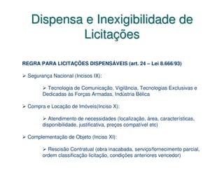 Dispensa e Inexigibilidade de
           Licitações

REGRA PARA LICITAÇÕES DISPENSÁVEIS (art. 24 – Lei 8.666/93)

  Segurança Nacional (Incisos IX):

          Tecnologia de Comunicação, Vigilância, Tecnologias Exclusivas e
        Dedicadas às Forças Armadas, Indústria Bélica

  Compra e Locação de Imóveis(Inciso X):

           Atendimento de necessidades (localização, área, características,
        disponibilidade, justificativa, preços compatível etc)

  Complementação de Objeto (Inciso XI):

          Rescisão Contratual (obra inacabada, serviço/fornecimento parcial,
        ordem classificação licitação, condições anteriores vencedor)
 