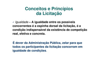 Conceitos e Princípios
            da Licitação
  Igualdade – A igualdade entre os possíveis
concorrentes é a espinha dorsal da licitação, é a
condição indispensável da existência de competição
real, efetiva e concreta.


É dever da Administração Pública, zelar para que
todos os participantes da licitação concorram em
igualdade de condições.
 