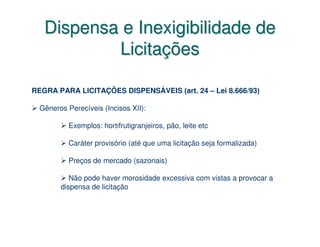 Dispensa e Inexigibilidade de
           Licitações

REGRA PARA LICITAÇÕES DISPENSÁVEIS (art. 24 – Lei 8.666/93)

  Gêneros Perecíveis (Incisos XII):

           Exemplos: hortifrutigranjeiros, pão, leite etc

           Caráter provisório (até que uma licitação seja formalizada)

           Preços de mercado (sazonais)

           Não pode haver morosidade excessiva com vistas a provocar a
        dispensa de licitação
 