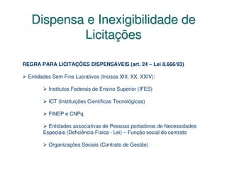 Dispensa e Inexigibilidade de
           Licitações

REGRA PARA LICITAÇÕES DISPENSÁVEIS (art. 24 – Lei 8.666/93)

  Entidades Sem Fins Lucrativos (Incisos XIII, XX, XXIV):

          Institutos Federais de Ensino Superior (IFES)

          ICT (Instituições Científicas Tecnológicas)

          FINEP e CNPq

          Entidades associativas de Pessoas portadoras de Necessidades
        Especiais (Deficiência Física - Lei) – Função social do contrato

          Organizações Sociais (Contrato de Gestão)
 